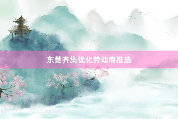 东莞齐集优化劳动商推选